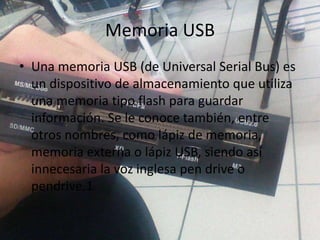 Memoria USB
• Una memoria USB (de Universal Serial Bus) es
un dispositivo de almacenamiento que utiliza
una memoria tipo flash para guardar
información. Se le conoce también, entre
otros nombres, como lápiz de memoria,
memoria externa o lápiz USB, siendo así
innecesaria la voz inglesa pen drive o
pendrive.1
 