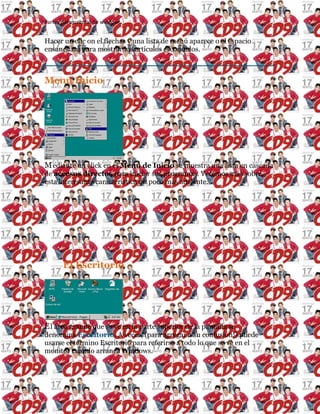 Partes del escritorio de windows
Hacer un clic on el flechas y una lista de menú aparece o el espacio
ensanchará para mostrar los artículos escondidos.
Menú Inicio
Mediante un click en el Menú de Inicio se muestra una lista en cascada
de accesos directos para iniciar sus programas. Veremos más sobre
esta interesante característica un poco más adelante.
El Escritorio
El área grande que se ve en la parte superior de la pantalla se
denomina Escritorio. A veces, (para agregar a su confusión!) puede
usarse el término Escritorio para referirse a todo lo que se ve en el
monitor cuando arranca Windows.
 