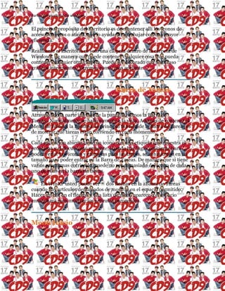 Partes del escritorio de windows
El principal propósito del Escritorio es de mantener allí los iconos de
accesos directos o atajos, que lo ayudarán a trabajar con una mayor
eficiencia.
Realmente el Escritorio es solo una carpeta dentro de la carpeta de
Windows, de manera que puede contener cualquier cosa que pueda
contener cualquier otra carpeta. Puede ser decorado con texturaso
gráficos interesantes. Veremos como. más adelante.
Barra de Tareas
Atravesando la parte inferior de la pantalla, vemos la Barra de
Tareas. Normalmente se halla siempre a la vista. Además de contener el
Menú de Inicio y la Bandeja, la principal función de la Barra de Tareas es
de mostrar que tareas están corriendo en cada momento.
Cada aplicación abierta tiene un icono con una etiqueta que muestra el
programa y el documento presente, cuando hay lugar suficiente para
poder verlo! Los iconos y etiquetas para las tareas, se autoajustan en su
tamaño para poder entrar en la Barra de Tareas. De manera que si tiene
varios programas corriendo, puede no ver demasiado del icono de cada
uno de ellos en la barra de tareas.
En WinXP usted puede ver dos flechas en la aBarra de Tareas
cuando hay artículos demasiados de mostrar en el espacio permitido.
Hacer un clic on el flechas y una lista de menú aparece o el espacio
ensanchará para mostrar los artículos escondidos.
Menú Inicio
 