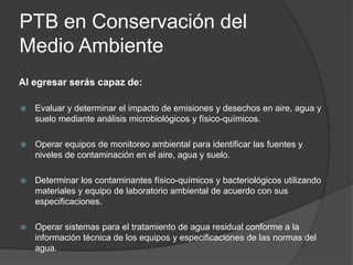 PTB en Conservación del
Medio Ambiente
Al egresar serás capaz de:


Evaluar y determinar el impacto de emisiones y desechos en aire, agua y
suelo mediante análisis microbiológicos y físico-químicos.



Operar equipos de monitoreo ambiental para identificar las fuentes y
niveles de contaminación en el aire, agua y suelo.



Determinar los contaminantes físico-químicos y bacteriológicos utilizando
materiales y equipo de laboratorio ambiental de acuerdo con sus
especificaciones.



Operar sistemas para el tratamiento de agua residual conforme a la
información técnica de los equipos y especificaciones de las normas del
agua.

 