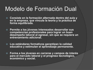 Modelo de Formación Dual


Consiste en la formación alternada dentro del aula y
en la empresa, que vincula la teoría y la práctica de
forma equilibrada.



Permite a los jóvenes interesados desarrollar sus
competencias profesionales para lograr un buen
desempeño laboral al egresar, sin que se requiera un
entrenamiento adicional.



Los estándares formativos garantizan la calidad
educativa y estimulan el aprendizaje permanente.



Forma a los jóvenes en carreras y campos de interés
para el mercado laboral y el progreso tecnológico,
económico y social.

 