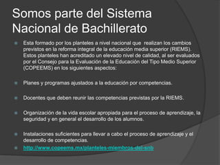 Somos parte del Sistema
Nacional de Bachillerato


Esta formado por los planteles a nivel nacional que realizan los cambios
previstos en la reforma integral de la educación media superior (RIEMS).
Estos planteles han acreditado un elevado nivel de calidad, al ser evaluados
por el Consejo para la Evaluación de la Educación del Tipo Medio Superior
(COPEEMS) en los siguientes aspectos:



Planes y programas ajustados a la educación por competencias.



Docentes que deben reunir las competencias previstas por la RIEMS.



Organización de la vida escolar apropiada para el proceso de aprendizaje, la
seguridad y en general el desarrollo de los alumnos.



Instalaciones suficientes para llevar a cabo el proceso de aprendizaje y el
desarrollo de competencias.
http://www.copeems.mx/planteles-miembros-del-snb



 