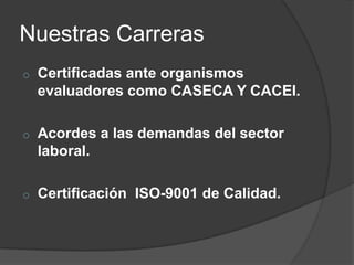 Nuestras Carreras
o

Certificadas ante organismos
evaluadores como CASECA Y CACEI.

o

Acordes a las demandas del sector
laboral.

o

Certificación ISO-9001 de Calidad.

 