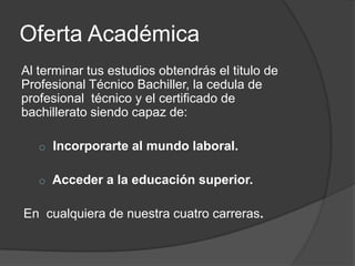 Oferta Académica
Al terminar tus estudios obtendrás el titulo de
Profesional Técnico Bachiller, la cedula de
profesional técnico y el certificado de
bachillerato siendo capaz de:
o Incorporarte al mundo laboral.
o Acceder a la educación superior.

En cualquiera de nuestra cuatro carreras.

 