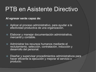 PTB en Asistente Directivo
Al egresar serás capaz de:


Aplicar el proceso administrativo, para ayudar a la
efectividad productiva de una organización.



Elaborar y manejar documentación administrativa,
mercantil y contable.



Administrar los recursos humanos mediante el
reclutamiento, selección, contratación, inducción y
desarrollo del personal.



Diseñar y supervisar procedimientos administrativos para
hacer eficiente la ejecución y mejorar el servicio o
producto.

 