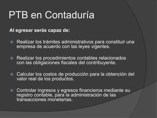 PTB en Contaduría
Al egresar serás capaz de:


Realizar los trámites administrativos para constituir una
empresa de acuerdo con las leyes vigentes.



Realizar los procedimientos contables relacionados
con las obligaciones fiscales del contribuyente.



Calcular los costos de producción para la obtención del
valor real de los productos.



Controlar ingresos y egresos financieros mediante su
registro contable, para la administración de las
transacciones monetarias.

 