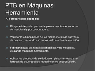 PTB en Máquinas
Herramienta
Al egresar serás capaz de:


Dibujar e interpretar planos de piezas mecánicas en forma
convencional y por computadora.



Verificar las dimensiones de las piezas metálicas nuevas o
de proceso, haciendo uso de los instrumentos de medición.



Fabricar piezas en materiales metálicos y no metálicos,
utilizando máquinas herramienta.



Aplicar los procesos de soldadura en piezas ferrosas y no
ferrosas de acuerdo a los requerimientos de producción.

 