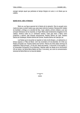 CONALI INFORMA DICIEMBRE 2005
9
escoger siempre aquel que pertenece al tiempo litúrgico en curso o a la fiesta que se
celebra.
MARÍA EN EL AÑO LITÚRGICO
María es una figura esencial de la historia de la salvación. Dios la escogió como
madre de Jesús, es decir madre suya, para nacer entre los humanos. Discípula fiel, modelo
de docilidad y entrega a la voluntad de Dios, mujer valiente, primera cristiana y por eso
principal intercesora de los creyentes, la Virgen María está hondamente arraigada en la fe
católica. América Latina es un continente mariano. Cada país tiene a María como
protectora o patrona, bajo diversas advocaciones: Nuestra Señora de Luján, Nuestra
Señora de Guadalupe, Nuestra Señora del Carmen, Nuestra Señora de Caacupé, etc.
Las fiestas que la recuerdan se reparten en todo el año litúrgico, y le dedicamos un
tiempo especial, el “Mes de María”, del 8 de noviembre al 8 de diciembre. En Chile sus
fiestas principales son: Nuestra Señora del Carmen, Patrona de Chile (último domingo de
septiembre, fiesta principal, y 16 de julio, fiesta secundaria); la Asunción (15 de agosto), y
la Inmaculada Concepción (8 de diciembre). Además están las fiestas de la Anunciación
(25 de marzo), de Santa María Madre de Dios (1 de enero), así como la conmemoración
semanal de Santa María en la misa del sábado.
 