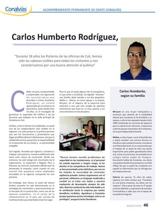 Carlos Humberto Rodríguez,
“Durante 18 años los Porteros de las oﬁcinas de Cali, hemos
sido las cabezas visibles para todos los visitantes y nos
caracterizamos por una buena atención al público”
álido, cercano, comprome do
y responsable, son algunas de
las caracterís cas que
describen a Carlos Humberto
R o d r í g u e z , u n c a l e ñ o
apasionado por el ciclismo y la
electrónica, quien desde hace
18 años, es el encargado de
garan zar la seguridad del ediﬁcio y de las
personas que trabajan en la sede principal de
ConalvíasenCali.
Carlitos, como le llaman los empleados, es quizá
uno de los colaboradores más visibles en la
regional, y no sólo porque es la primera persona
que ven los funcionarios y proveedores que
lleganalediﬁciodelbarrioBolivariano,sinoporla
calidaddelservicioquepresta,laresponsabilidad
en la ejecución de sus tareas y su personalidad
amigable.
Con orgullo, recuerda que ingresó a Conalvías a
trabajar como portero, cuando la ediﬁcación sólo
tenía ocho meses de construida. Desde ese
entonces, ha sido tes go del crecimiento de la
organización, su expansión a Bogotá, Perú y
Panamá; así como los momentos di ciles que ha
atravesado la empresa, como cuando en una
ocasión sólo quedaron nueve empleados
vinculados en la regional, incluyendo los tres
porteros.
Sin embargo, dice Carlos, la visión del doctor
Andrés Jaramillo ha sido determinante en la
estrategia de crecimiento y posicionamiento en
el mercado de la construcción, como una de las
mejores compañías en el sector de la
infraestructura en el país, por encima de
mul nacionalesqueostentabanelprimerlugar.
Pero lo que sin duda alguna más lo enorgullece,
es que junto a Conalvías, ha logrado “levantar”
una familia, darle estudio a sus dos pequeños:
Walter y Valeria, así como apoyar a su esposa,
Miryam, en el negocio de la tapicería para
vehículos y uno que otro arreglo de aparatos
electrónicos que hace en su casa, gracias a sus
conocimientosenestadisciplina.
“Nunca hemos tenido problemas de
seguridad en las instalaciones, ni el personal
ha estado expuesto a ningún riesgo, ni los
dueños ni los compañeros de trabajo. Nunca
se han presentado actos delic vos, por eso no
ha habido la necesidad de contratar
vigilancia privada. Somos respetuosos con el
personal, u lizamos un lenguaje moderado y
cordial en el trato con todos y nuestra
evaluación de desempeño siempre ha sido
alta. Nuestra conducta ha sido intachable y es
la retribución hacia la empresa por tantos
beneﬁcios recibidos. Agradezco a Conalvías
porque ganamos prima extralegal, esto es un
privilegio”,aseguraCarlosHumberto.
Miryam es una mujer trabajadora y
reconoce que además de la estabilidad
laboral que Conalvías le ha brindado a su
esposo, a ella la han apoyado desde el año
1999 solicitando los servicios de tapicería
para la cojinería de vehículos, maquinaria
ydemásparqueautomotordelaempresa,
enelquetrabajatodalafamilia.
Walter, su hijo mayor, cursa el bachillerato
y aspira estudiar una carrera técnica en
mecánica para posteriormente vincularse
a la Policía Nacional. Es un convencido que
el trabajo de su papá ha sido una ayuda
importante para poder garan zarle tanto
a él, como a su hermana, los estudios en el
colegio Santa Isabel de Hungría.
Escucharlo hablar de Conalvías, sus obras
ylospaísesdondehacepresencia,eselﬁel
reﬂejo de que su padre les comparte con
orgullo la información que se divulga por
losmediosinternos.
Valeria de apenas 15 años de edad,
expresa con toda certeza que “Conalvías
es una buena empresa, sus obras son las
mejores”. Ella a pesar de estar en 9° grado
ya ene deﬁnida su aspiración de estudiar
Criminalís ca y sabe que con el apoyo de
suspadreslologrará.
Carlos Humberto,
según su familia
C
ACOMPAÑAMIENTO PERMANENTE DE GENTE CONALVÍAS
46AGOSTO 2015
 