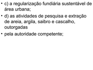 c) a regularização fundiária sustentável de área urbana; d) as atividades de pesquisa e extração de areia, argila, saibro e cascalho, outorgadas pela autoridade competente; 