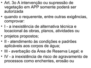 Art. 3o A intervenção ou supressão de vegetação em APP somente poderá ser autorizada quando o requerente, entre outras exigências, comprovar: I - a inexistência de alternativa técnica e locacional às obras, planos, atividades ou projetos propostos; II - atendimento às condições e padrões aplicáveis aos corpos de água; III - averbação da Área de Reserva Legal; e IV - a inexistência de risco de agravamento de processos como enchentes, erosão ou 