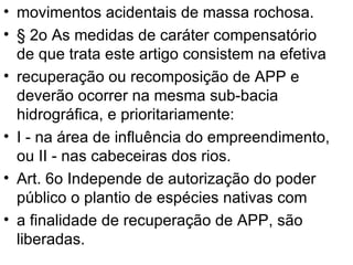 movimentos acidentais de massa rochosa. § 2o As medidas de caráter compensatório de que trata este artigo consistem na efetiva recuperação ou recomposição de APP e deverão ocorrer na mesma sub-bacia hidrográfica, e prioritariamente: I - na área de influência do empreendimento, ou II - nas cabeceiras dos rios. Art. 6o Independe de autorização do poder público o plantio de espécies nativas com a finalidade de recuperação de APP, são liberadas. 