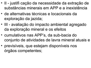 II - justifi cação da necessidade da extração de substâncias minerais em APP e a inexistência de alternativas técnicas e locacionais da exploração da jazida; III - avaliação do impacto ambiental agregado da exploração mineral e os efeitos cumulativos nas APP’s, da sub-bacia do conjunto de atividades de lavra mineral atuais e previsíveis, que estejam disponíveis nos órgãos competentes; 