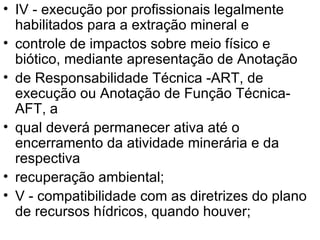 IV - execução por profissionais legalmente habilitados para a extração mineral e controle de impactos sobre meio físico e biótico, mediante apresentação de Anotação de Responsabilidade Técnica -ART, de execução ou Anotação de Função Técnica- AFT, a qual deverá permanecer ativa até o encerramento da atividade minerária e da respectiva recuperação ambiental; V - compatibilidade com as diretrizes do plano de recursos hídricos, quando houver; 
