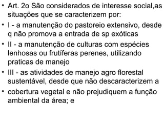 Art. 2o São considerados de interesse social,as situações que se caracterizem por: I - a manutenção do pastoreio extensivo, desde q não promova a entrada de sp exóticas II - a manutenção de culturas com espécies lenhosas ou frutíferas perenes, utilizando praticas de manejo III - as atividades de manejo agro florestal sustentável, desde que não descaracterizem a cobertura vegetal e não prejudiquem a função ambiental da área; e 
