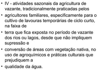 IV - atividades sazonais da agricultura de vazante, tradicionalmente praticadas pelos agricultores familiares, especificamente para o cultivo de lavouras temporárias de ciclo curto, na faixa de terra que fica exposta no período de vazante dos rios ou lagos, desde que não impliquem supressão e conversão de áreas com vegetação nativa, no uso de agroquímicos e práticas culturais que prejudiquem a qualidade da água. 