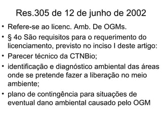 Res.305 de 12 de junho de 2002 Refere-se ao licenc. Amb. De OGMs. § 4o São requisitos para o requerimento do licenciamento, previsto no inciso I deste artigo: Parecer técnico da CTNBio; identificação e diagnóstico ambiental das áreas onde se pretende fazer a liberação no meio ambiente; plano de contingência para situações de eventual dano ambiental causado pelo OGM  