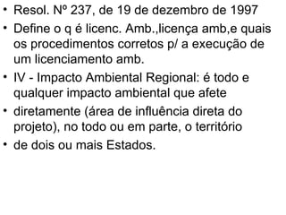 Resol. Nº 237, de 19 de dezembro de 1997 Define o q é licenc. Amb.,licença amb,e quais os procedimentos corretos p/ a execução de um licenciamento amb. IV - Impacto Ambiental Regional: é todo e qualquer impacto ambiental que afete diretamente (área de influência direta do projeto), no todo ou em parte, o território de dois ou mais Estados. 