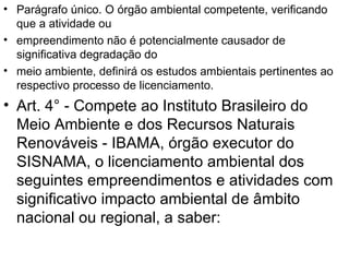 Parágrafo único. O órgão ambiental competente, verificando que a atividade ou empreendimento não é potencialmente causador de significativa degradação do meio ambiente, definirá os estudos ambientais pertinentes ao respectivo processo de licenciamento. Art. 4° - Compete ao Instituto Brasileiro do Meio Ambiente e dos Recursos Naturais Renováveis - IBAMA, órgão executor do SISNAMA, o licenciamento ambiental dos seguintes empreendimentos e atividades com significativo impacto ambiental de âmbito nacional ou regional, a saber: 