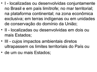 I - localizadas ou desenvolvidas conjuntamente no Brasil e em país limítrofe; no mar territorial; na plataforma continental; na zona econômica exclusiva; em terras indígenas ou em unidades de conservação do domínio da União; II - localizadas ou desenvolvidas em dois ou mais Estados; III - cujos impactos ambientais diretos ultrapassem os limites territoriais do País ou de um ou mais Estados; 