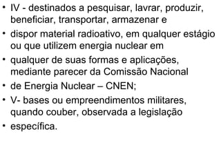 IV - destinados a pesquisar, lavrar, produzir, beneficiar, transportar, armazenar e dispor material radioativo, em qualquer estágio ou que utilizem energia nuclear em qualquer de suas formas e aplicações, mediante parecer da Comissão Nacional de Energia Nuclear – CNEN; V- bases ou empreendimentos militares, quando couber, observada a legislação específica. 