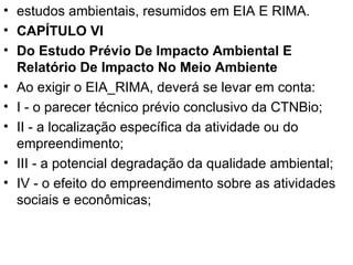 estudos ambientais, resumidos em EIA E RIMA. CAPÍTULO VI Do Estudo Prévio De Impacto Ambiental E Relatório De Impacto No Meio Ambiente Ao exigir o EIA_RIMA, deverá se levar em conta: I - o parecer técnico prévio conclusivo da CTNBio; II - a localização específica da atividade ou do empreendimento; III - a potencial degradação da qualidade ambiental; IV - o efeito do empreendimento sobre as atividades sociais e econômicas; 
