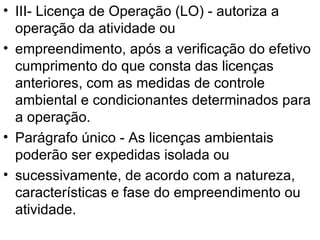 III- Licença de Operação (LO) - autoriza a operação da atividade ou empreendimento, após a verificação do efetivo cumprimento do que consta das licenças anteriores, com as medidas de controle ambiental e condicionantes determinados para a operação. Parágrafo único - As licenças ambientais poderão ser expedidas isolada ou sucessivamente, de acordo com a natureza, características e fase do empreendimento ou atividade. 