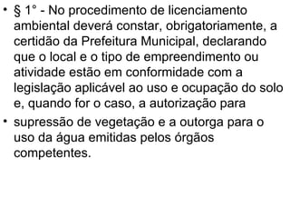 § 1° - No procedimento de licenciamento ambiental deverá constar, obrigatoriamente, a certidão da Prefeitura Municipal, declarando que o local e o tipo de empreendimento ou atividade estão em conformidade com a legislação aplicável ao uso e ocupação do solo e, quando for o caso, a autorização para supressão de vegetação e a outorga para o uso da água emitidas pelos órgãos competentes. 