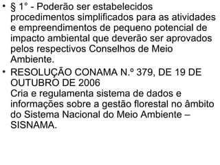 § 1° - Poderão ser estabelecidos procedimentos simplificados para as atividades e empreendimentos de pequeno potencial de impacto ambiental que deverão ser aprovados pelos respectivos Conselhos de Meio Ambiente. RESOLUÇÃO CONAMA N.º 379, DE 19 DE OUTUBRO DE 2006 Cria e regulamenta sistema de dados e informações sobre a gestão florestal no âmbito do Sistema Nacional do Meio Ambiente – SISNAMA. 