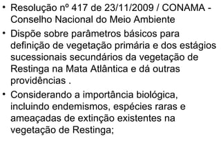 Resolução nº 417 de 23/11/2009 / CONAMA - Conselho Nacional do Meio Ambiente Dispõe sobre parâmetros básicos para definição de vegetação primária e dos estágios sucessionais secundários da vegetação de Restinga na Mata Atlântica e dá outras providências . Considerando a importância biológica, incluindo endemismos, espécies raras e ameaçadas de extinção existentes na vegetação de Restinga;  