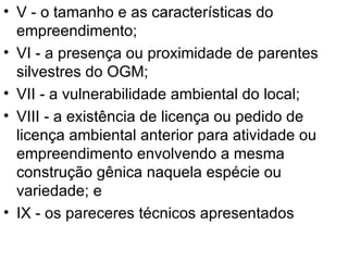 V - o tamanho e as características do empreendimento; VI - a presença ou proximidade de parentes silvestres do OGM; VII - a vulnerabilidade ambiental do local; VIII - a existência de licença ou pedido de licença ambiental anterior para atividade ou empreendimento envolvendo a mesma construção gênica naquela espécie ou variedade; e  IX - os pareceres técnicos apresentados  