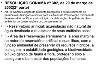 RESOLUÇÃO CONAMA nº 302, de 20 de março de 2002(2ª parte) Art. 1o Constitui objeto da presente Resolução o estabelecimento de parâmetros, definições e limites para as Áreas de Preservação Permanente de reservatório artificial e a instituição da elaboração obrigatória de plano ambiental de conservação e uso do seu entorno. I - Reservatório artificial: acumulação não natural de água destinada a quaisquer de seus múltiplos usos; II - Área de Preservação Permanente: a área marginal ao redor do reservatório artificial e suas ilhas, com a função ambiental de preservar os recursos hídricos, a paisagem, a estabilidade geológica, a biodiversidade, o fluxo gênico de fauna e flora, proteger o solo e assegurar o bem estar das populações humanas; 
