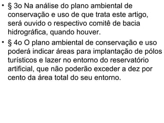 § 3o Na análise do plano ambiental de conservação e uso de que trata este artigo, será ouvido o respectivo comitê de bacia hidrográfica, quando houver. § 4o O plano ambiental de conservação e uso poderá indicar áreas para implantação de pólos turísticos e lazer no entorno do reservatório artificial, que não poderão exceder a dez por cento da área total do seu entorno. 
