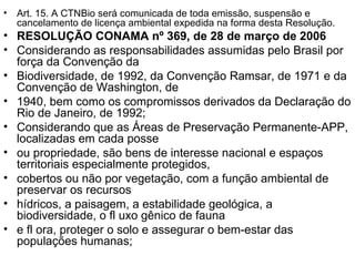 Art. 15. A CTNBio será comunicada de toda emissão, suspensão e cancelamento de licença ambiental expedida na forma desta Resolução. RESOLUÇÃO CONAMA nº 369, de 28 de março de 2006 Considerando as responsabilidades assumidas pelo Brasil por força da Convenção da Biodiversidade, de 1992, da Convenção Ramsar, de 1971 e da Convenção de Washington, de 1940, bem como os compromissos derivados da Declaração do Rio de Janeiro, de 1992; Considerando que as Áreas de Preservação Permanente-APP, localizadas em cada posse ou propriedade, são bens de interesse nacional e espaços territoriais especialmente protegidos, cobertos ou não por vegetação, com a função ambiental de preservar os recursos hídricos, a paisagem, a estabilidade geológica, a biodiversidade, o fl uxo gênico de fauna e fl ora, proteger o solo e assegurar o bem-estar das populações humanas; 