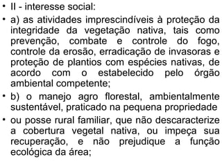 II - interesse social: a) as atividades imprescindíveis à proteção da integridade da vegetação nativa, tais como prevenção, combate e controle do fogo, controle da erosão, erradicação de invasoras e proteção de plantios com espécies nativas, de acordo com o estabelecido pelo órgão ambiental competente; b) o manejo agro florestal, ambientalmente sustentável, praticado na pequena propriedade ou posse rural familiar, que não descaracterize a cobertura vegetal nativa, ou impeça sua recuperação, e não prejudique a função ecológica da área; 
