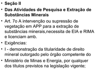 Seção II Das Atividades de Pesquisa e Extração de Substâncias Minerais Art. 7o A intervenção ou supressão de vegetação em APP para a extração de substâncias minerais,necessita de EIA e RIMA e licenciam amb. Exigências: I - demonstração da titularidade de direito mineral outorgado pelo órgão competente do Ministério de Minas e Energia, por qualquer dos títulos previstos na legislação vigente; 