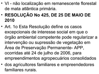 VI - não localização em remanescente florestal de mata atlântica primária. RESOLUÇÃO No 425, DE 25 DE MAIO DE 2010 Art. 1o Esta Resolução define os casos excepcionais de interesse social em que o órgão ambiental competente pode regularizar a intervenção ou supressão de vegetação em Área de Preservação Permanente- APP, ocorridas até 24 de julho de 2006, para empreendimentos agropecuários consolidados dos agricultores familiares e empreendedores familiares rurais. 