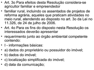 Art. 3o Para efeitos desta Resolução considera-se agricultor familiar e empreendedor familiar rural, incluindo os assentados de projetos de reforma agrária, aqueles que praticam atividades no meio rural, atendendo ao disposto no art. 3o da Lei no 11.326, de 24 de julho de 2006. Art. 4o Para os fins do disposto nesta Resolução os interessados deverão apresentar requerimento junto ao órgão ambiental competente contendo: I - informações básicas: a) dados do proprietário ou possuidor do imóvel; b) dados do imóvel; c) localização simplificada do imóvel; d) data da comunicação; 