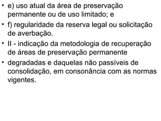 e) uso atual da área de preservação permanente ou de uso limitado; e f) regularidade da reserva legal ou solicitação de averbação. II - indicação da metodologia de recuperação de áreas de preservação permanente degradadas e daquelas não passíveis de consolidação, em consonância com as normas vigentes. 