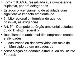 § 2° - O IBAMA, ressalvada sua competência supletiva, poderá delegar aos Estados o licenciamento de atividade com significativo impacto ambiental de âmbito regional uniformizando quando possível, as exigências. Art. 5° - Compete ao órgão ambiental estadual ou do Distrito Federal o licenciamento ambiental dos empreendimentos e atividades: I - localizados ou desenvolvidos em mais de um Município ou em unidades de conservação de domínio estadual ou do Distrito Federal; 