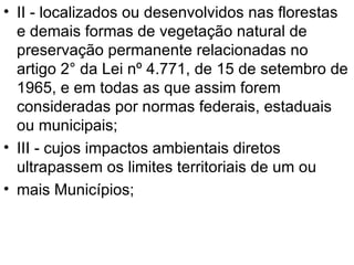 II - localizados ou desenvolvidos nas florestas e demais formas de vegetação natural de preservação permanente relacionadas no artigo 2° da Lei nº 4.771, de 15 de setembro de 1965, e em todas as que assim forem consideradas por normas federais, estaduais ou municipais; III - cujos impactos ambientais diretos ultrapassem os limites territoriais de um ou mais Municípios; 