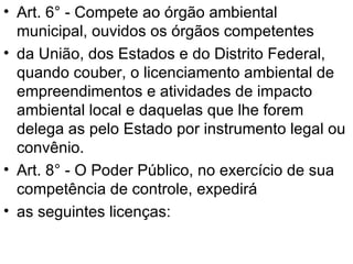 Art. 6° - Compete ao órgão ambiental municipal, ouvidos os órgãos competentes da União, dos Estados e do Distrito Federal, quando couber, o licenciamento ambiental de empreendimentos e atividades de impacto ambiental local e daquelas que lhe forem delega as pelo Estado por instrumento legal ou convênio. Art. 8° - O Poder Público, no exercício de sua competência de controle, expedirá as seguintes licenças: 