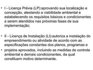 I - Licença Prévia (LP):aprovando sua localização e concepção, atestando a viabilidade ambiental e estabelecendo os requisitos básicos e condicionantes a serem atendidos nas próximas fases de sua implementação; II - Licença de Instalação (LI):autoriza a instalação do empreendimento ou atividade de acordo com as especificações constantes dos planos, programas e projetos aprovados, incluindo as medidas de controle ambiental e demais condicionantes, da qual constituem motivo determinante. 