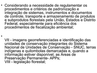 Considerando a necessidade de regulamentar os procedimentos e critérios de padronização e integração de sistemas, instrumentos e documentos de controle, transporte e armazenamento de produtos e subprodutos florestais pela União, Estados e Distrito Federal, especialmente para eficiência dos procedimentos de fiscalização ambiental; VII - imagens georreferenciadas e identificação das unidades de conservação integrantes do Sistema Nacional de Unidades de Conservação - SNUC, terras indígenas e quilombolas demarcadas e, quando a informação estiver disponível, as Áreas de Preservação Permanente- APPs;  VIII - legislação florestal;  