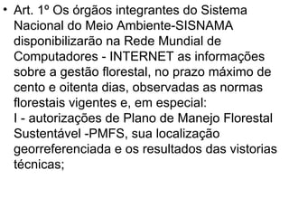 Art. 1º Os órgãos integrantes do Sistema Nacional do Meio Ambiente-SISNAMA disponibilizarão na Rede Mundial de  Computadores - INTERNET as informações sobre a gestão florestal, no prazo máximo de cento e oitenta dias, observadas as normas florestais vigentes e, em especial:  I - autorizações de Plano de Manejo Florestal Sustentável -PMFS, sua localização georreferenciada e os resultados das vistorias técnicas;  