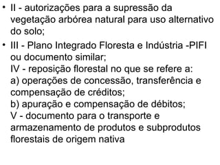 II - autorizações para a supressão da vegetação arbórea natural para uso alternativo do solo; III - Plano Integrado Floresta e Indústria -PIFI ou documento similar;  IV - reposição florestal no que se refere a:  a) operações de concessão, transferência e compensação de créditos;  b) apuração e compensação de débitos;  V - documento para o transporte e armazenamento de produtos e subprodutos florestais de origem nativa  