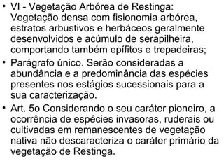 VI - Vegetação Arbórea de Restinga: Vegetação densa com fisionomia arbórea, estratos arbustivos e herbáceos geralmente desenvolvidos e acúmulo de serapilheira, comportando também epífitos e trepadeiras;  Parágrafo único. Serão consideradas a abundância e a predominância das espécies presentes nos estágios sucessionais para a sua caracterização.  Art. 5o Considerando o seu caráter pioneiro, a ocorrência de espécies invasoras, ruderais ou cultivadas em remanescentes de vegetação nativa não descaracteriza o caráter primário da vegetação de Restinga.  