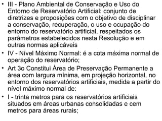 III - Plano Ambiental de Conservação e Uso do Entorno de Reservatório Artificial: conjunto de diretrizes e proposições com o objetivo de disciplinar a conservação, recuperação, o uso e ocupação do entorno do reservatório artificial, respeitados os parâmetros estabelecidos nesta Resolução e em outras normas aplicáveis  IV - Nível Máximo Normal: é a cota máxima normal de operação do reservatório; Art 3o Constitui Área de Preservação Permanente a área com largura mínima, em projeção horizontal, no entorno dos reservatórios artificiais, medida a partir do nível máximo normal de: I - trinta metros para os reservatórios artificiais situados em áreas urbanas consolidadas e cem metros para áreas rurais; 