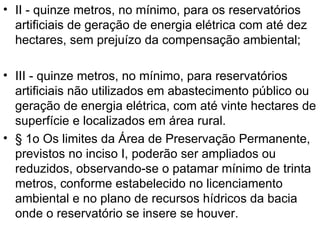 II - quinze metros, no mínimo, para os reservatórios artificiais de geração de energia elétrica com até dez hectares, sem prejuízo da compensação ambiental; III - quinze metros, no mínimo, para reservatórios artificiais não utilizados em abastecimento público ou geração de energia elétrica, com até vinte hectares de superfície e localizados em área rural. § 1o Os limites da Área de Preservação Permanente, previstos no inciso I, poderão ser ampliados ou reduzidos, observando-se o patamar mínimo de trinta metros, conforme estabelecido no licenciamento ambiental e no plano de recursos hídricos da bacia onde o reservatório se insere se houver. 