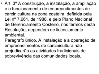 Art. 3º A construção, a instalação, a ampliação e o funcionamento de empreendimentos de carcinicultura na zona costeira, definida pela Lei nº 7.661, de 1988, e pelo Plano Nacional de Gerenciamento Costeiro, nos termos desta Resolução, dependem de licenciamento ambiental. Parágrafo único. A instalação e a operação de empreendimentos de carcinicultura não prejudicarão as atividades tradicionais de sobrevivência das comunidades locais. 